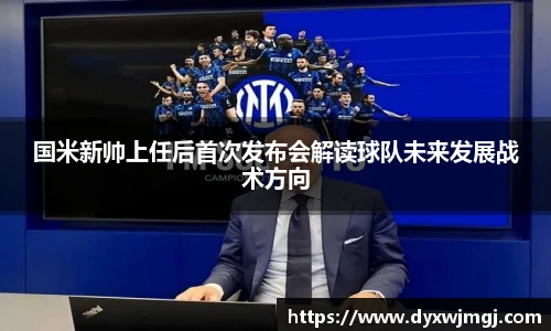 国米新帅上任后首次发布会解读球队未来发展战术方向