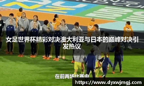女足世界杯精彩对决澳大利亚与日本的巅峰对决引发热议